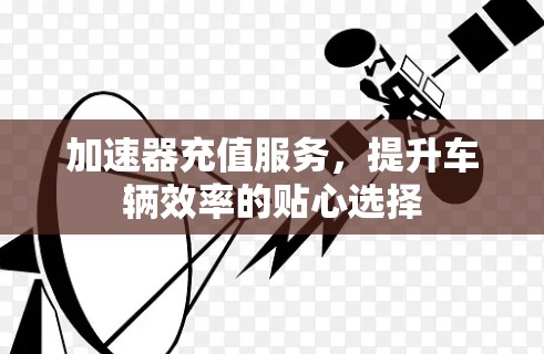 加速器充值服务,提升车辆效率的贴心选择 加速器充值服务,提升车辆效率的贴心选择