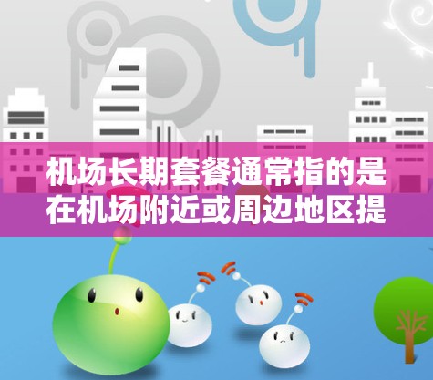 机场长期套餐通常指的是在机场附近或周边地区提供的一系列服务或套餐，通常包括以下内容