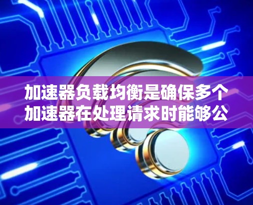 加速器负载均衡是确保多个加速器在处理请求时能够公平分配资源和处理能力的重要技术。以下是对其进行全面的总结和分析