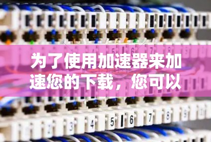 为了使用加速器来加速您的下载,您可以按照以下步骤进行操作 为了使用加速器来加速您的下载,您可以按照以下步骤进行操作