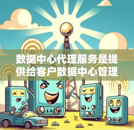 数据中心代理服务是提供给客户数据中心管理和支持的一系列服务，旨在优化数据中心的运营效率并确保其稳定运行。以下是对数据中心代理服务的详细总结