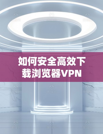 如何安全高效下载浏览器VPN