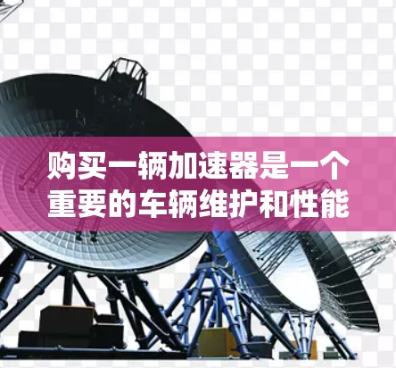 购买一辆加速器是一个重要的车辆维护和性能提升步骤,特别是对于加速性能要求较高的车辆。以下是一个系统化的指南,帮助您顺利购买和安装加速器