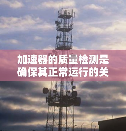加速器的质量检测是确保其正常运行的关键步骤,涉及多个方面和严格检查。以下是详细的分步解释